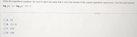 Solve the logarithmic equation. Be sure to reject any value that is not in the domain of the original logarithmic expressions. Give the exact answer
log 4^((x-5)+log _4)(x-11)=2
A. [3]
B. [13,3]
C. (13)
D. (14)