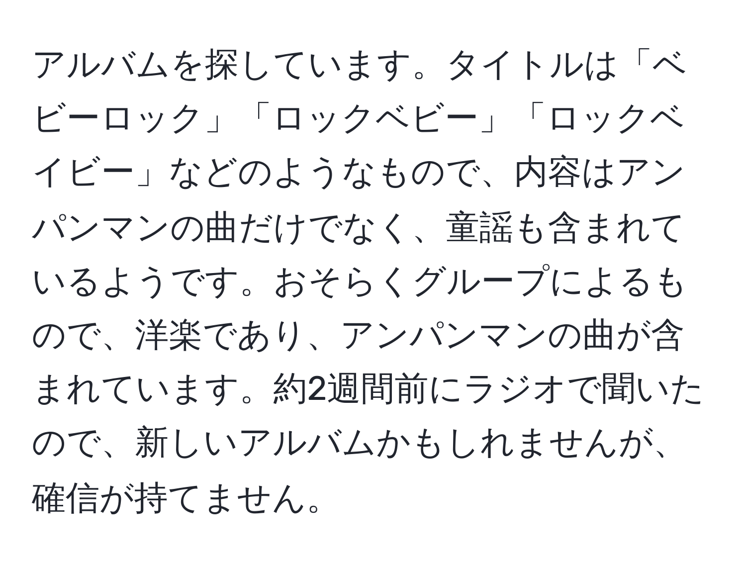 アルバムを探しています。タイトルは「ベビーロック」「ロックベビー」「ロックベイビー」などのようなもので、内容はアンパンマンの曲だけでなく、童謡も含まれているようです。おそらくグループによるもので、洋楽であり、アンパンマンの曲が含まれています。約2週間前にラジオで聞いたので、新しいアルバムかもしれませんが、確信が持てません。