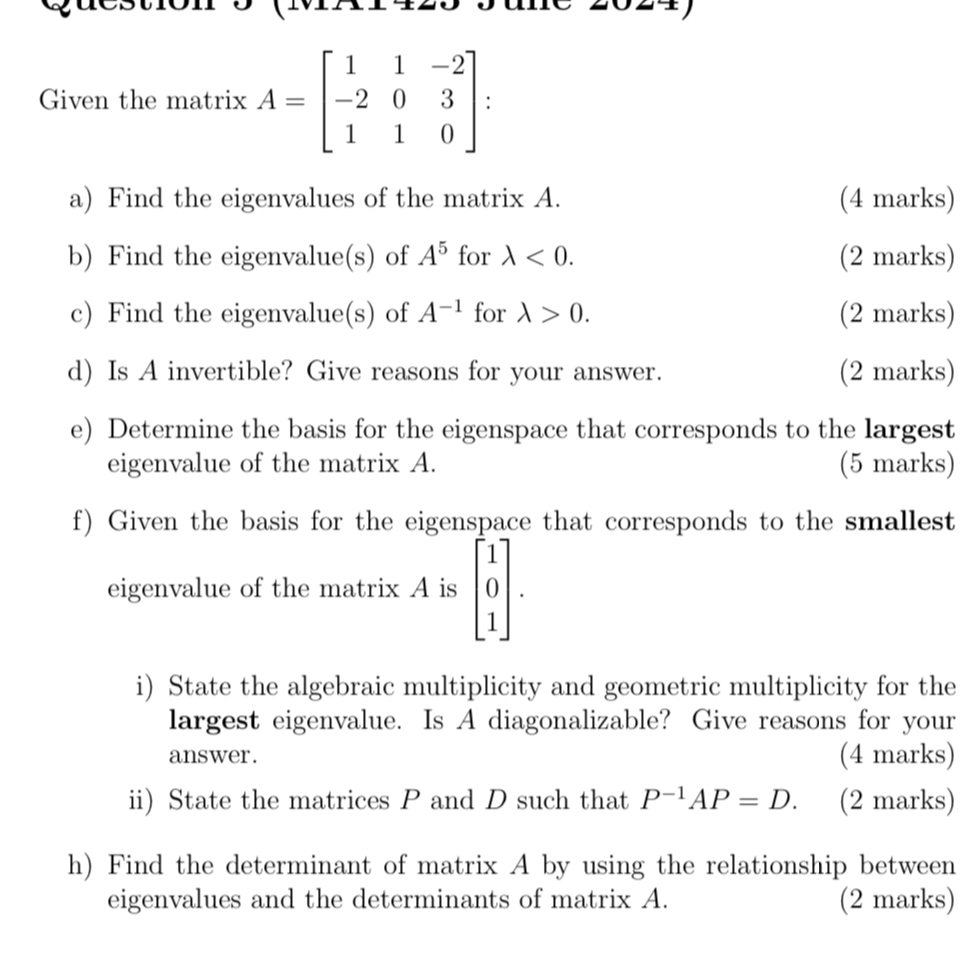 Given the matrix A=beginbmatrix 1&1&-2 -2&0&3 1&1&0endbmatrix
a) Find the eigenvalues of the matrix A. (4 marks) 
b) Find the eigenvalue(s) of A^5 for lambda <0</tex>. (2 marks) 
c) Find the eigenvalue(s) of A^(-1) for lambda >0. (2 marks) 
d) Is A invertible? Give reasons for your answer. (2 marks) 
e) Determine the basis for the eigenspace that corresponds to the largest 
eigenvalue of the matrix A. (5 marks) 
f) Given the basis for the eigenspace that corresponds to the smallest 
eigenvalue of the matrix A is beginbmatrix 1 0 1endbmatrix. 
i) State the algebraic multiplicity and geometric multiplicity for the 
largest eigenvalue. Is A diagonalizable? Give reasons for your 
answer. (4 marks) 
ii) State the matrices P and D such that P^(-1)AP=D. (2 marks) 
h) Find the determinant of matrix A by using the relationship between 
eigenvalues and the determinants of matrix A. (2 marks)