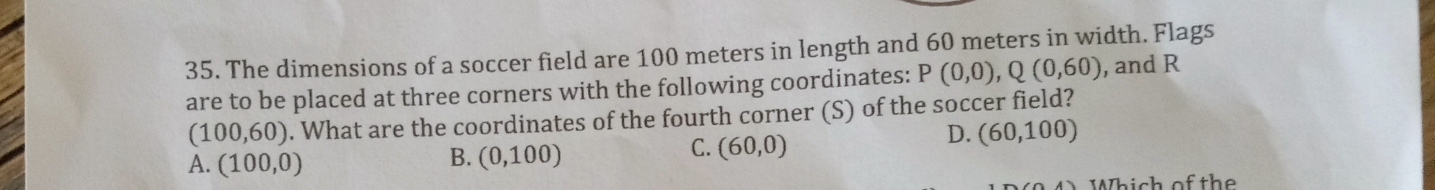 The dimensions of a soccer field are 100 meters in length and 60 meters in width. Flags
are to be placed at three corners with the following coordinates: P(0,0), Q(0,60) , and R
(100,60). What are the coordinates of the fourth corner (S) of the soccer field?
D. (60,100)
A. (100,0)
B. (0,100)
C. (60,0)
Which of the