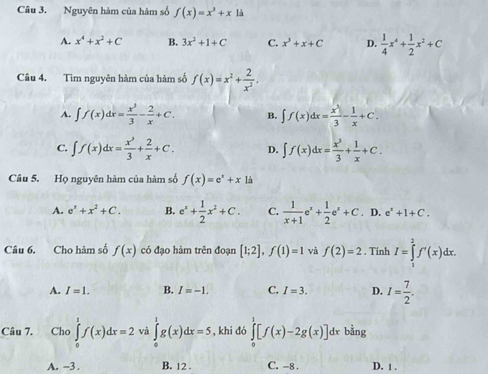 Nguyên hàm của hàm số f(x)=x^3+x là
A. x^4+x^2+C B. 3x^2+1+C C. x^3+x+C D.  1/4 x^4+ 1/2 x^2+C
Câu 4. Tìm nguyên hàm của hàm số f(x)=x^2+ 2/x^2 .
A. ∈t f(x)dx= x^3/3 - 2/x +C. B. ∈t f(x)dx= x^3/3 - 1/x +C.
C. ∈t f(x)dx= x^3/3 + 2/x +C. ∈t f(x)dx= x^3/3 + 1/x +C.
D.
Câu 5. Họ nguyên hàm của hàm số f(x)=e^x+x là
A. e^x+x^2+C. B. e^x+ 1/2 x^2+C. C.  1/x+1 e^x+ 1/2 e^x+C . D. e^x+1+C.
Câu 6. Cho hàm số f(x) có đạo hàm trên đoạn [1;2],f(1)=1 và f(2)=2. Tính I=∈tlimits _1^(2f'(x)dx.
A. I=1. B. I=-1. C. I=3. D. I=frac 7)2.
Câu 7.  Cho ∈tlimits _0^(1f(x)dx=2 và ∈tlimits _0^1g(x)dx=5 , khi đó ∈tlimits _0^1[f(x)-2g(x)]dxbdot a)n2ng
A. -3 . B. 12 . C. -8 . D. 1 .