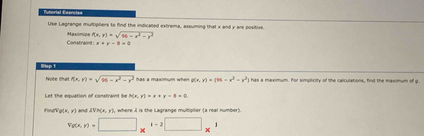 Tutorial Exercise 
Use Lagrange multipliers to find the indicated extrema, assuming that x and y are positive. 
Maximize f(x,y)=sqrt(96-x^2-y^2)
Constraint: x+y-8=0
Step 1 
Note that f(x,y)=sqrt(96-x^2-y^2) has a maximum when g(x,y)=(96-x^2-y^2) has a maximum. For simplicity of the calculations, find the maximum of g. 
Let the equation of constraint be h(x,y)=x+y-8=0. 
Find Vg(x,y) and lambda Vh(x,y) , where λ is the Lagrange multiplier (a real number).
Vg(x,y)=□ *^(1-2)□ *^1