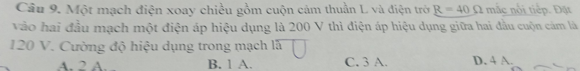 Một mạch điện xoay chiều gồm cuộn cảm thuần L và điện trở R=40Omega mắc nổi tiếp. Đặt
vào hai đầu mạch một điện áp hiệu dụng là 200 V thì điện áp hiệu dụng giữa hai đầu cuộn cảm là
120 V. Cường độ hiệu dụng trong mạch là
A. 2 A. B. 1 A. C. 3 A. D. 4 A.