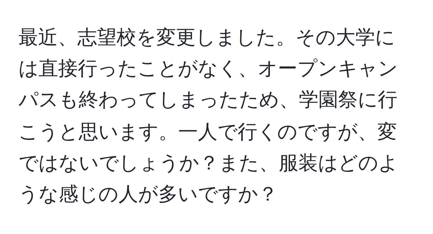 最近、志望校を変更しました。その大学には直接行ったことがなく、オープンキャンパスも終わってしまったため、学園祭に行こうと思います。一人で行くのですが、変ではないでしょうか？また、服装はどのような感じの人が多いですか？