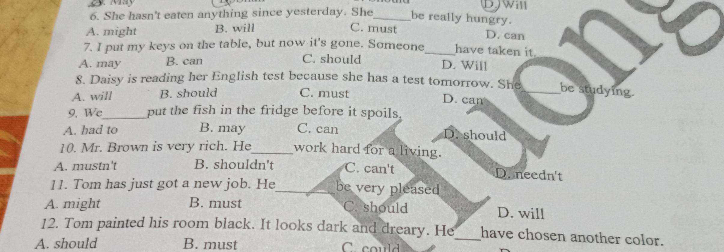 May DJWill
6. She hasn't eaten anything since yesterday. She_
be really hungry.
A. might B. will C. must
D. can
7. I put my keys on the table, but now it's gone. Someone_ have taken it.
C. should
A. may B. can D. Will
8. Daisy is reading her English test because she has a test tomorrow. She
A. will B. should C. must
_be studying.
D. can
9. We_ put the fish in the fridge before it spoils.
A. had to B. may C. can D. should
10. Mr. Brown is very rich. He
_work hard for a living.
A. mustn't B. shouldn't C. can't D. needn't
11. Tom has just got a new job. He be very pleased
A. might B. must C. should D. will
12. Tom painted his room black. It looks dark and dreary. He_ have chosen another color.
A. should B. must C could