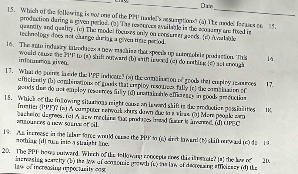 Clss _Date
15. Which of the following is not one of the PPF model’s assumptions? (a) The model focuses on 15.
production during a given period. (b) The resources available in the economy are fixed in
quantity and quality. (c) The model focuses only on consumer goods. (d) Available
technology does not change during a given time period.
16. The auto industry introduces a new machine that speeds up automobile production. This 16.
would cause the PPF to (a) shift outward (b) shift inward (c) do nothing (d) not enough
information given.
17. What do points inside the PPF indicate? (a) the combination of goods that employ resources 17.
efficiently (b) combinations of goods that employ resources fully (c) the combination of
goods that do not employ resources fully (d) unattainable efficiency in goods production
18. Which of the following situations might cause an inward shift in the production possibilities 18.
frontier (PPF)? (a) A computer network shuts down due to a virus. (b) More people earn
bachelor degrees. (c) A new machine that produces bread faster is invented. (d) OPEC
announces a new source of oil.
19. An increase in the labor force would cause the PPF to (a) shift inward (b) shift outward (c) do 19.
nothing (d) turn into a straight line.
20. The PPF bows outward. Which of the following concepts does this illustrate? (a) the law of 20.
increasing scarcity (b) the law of economic growth (c) the law of decreasing efficiency (d) the
law of increasing opportunity cost