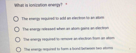 What is ionization energy? *
The energy required to add an electron to an atom
The energy released when an atom gains an electron
The energy required to remove an electron from an atom
The energy required to form a bond between two atoms