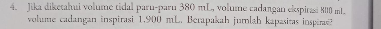 Jika diketahui volume tidal paru-paru 380 mL, volume cadangan ekspirasi 800 mL, 
volume cadangan inspirasi 1.900 mL. Berapakah jumlah kapasitas inspirasi?