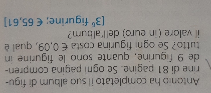 Antonio ha completato il suo album di figu- 
rine di 81 pagine. Se ogni pagina compren- 
de 9 figurine, quante sono le figurine in 
tutto? Se ogni figurina costa € 0,09, qual è 
il valore (in euro) dell'album?
[3^6 figurine; €65,61]