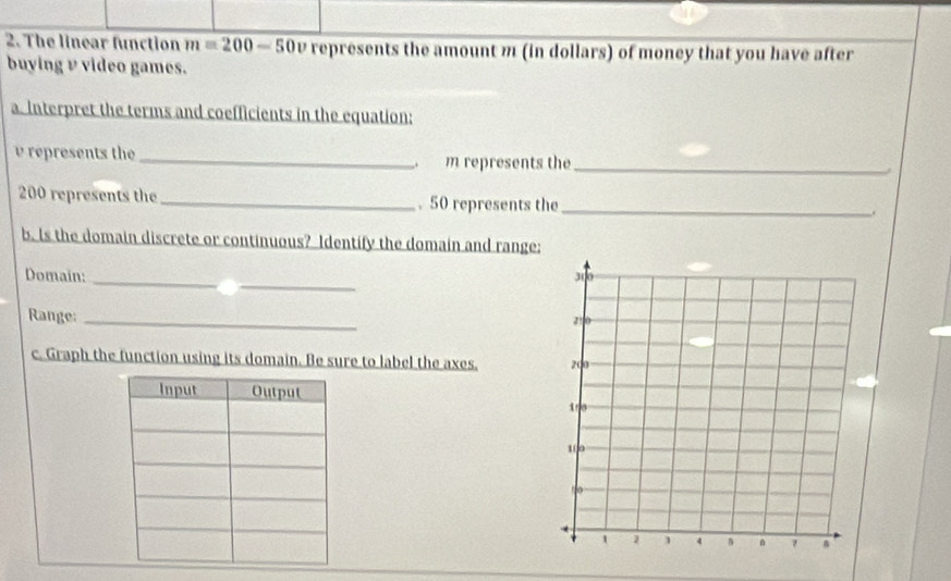 The linear function m=200-50 ∠ represents the amount m (in dollars) of money that you have after 
buying v video games. 
a. Interpret the terms and coefficients in the equation:
v represents the_ m represents the_
200 represents the _. 50 represents the _. 
b. Is the domain discrete or continuous? Identify the domain and range: 
_ 
Domain:_ 
Range:_ 
c. Graph the function using its domain. Be sure to label the axes.