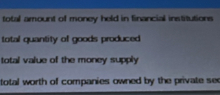 total amount of money held in financial institutions
total quantity of goods produced
total value of the money supply
total worth of companies owned by the private see