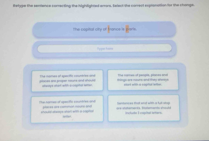 Retype the sentence correcting the highlighted errors. Select the correct explanation for the change.
The capital city of france is paris.
Type hars
The names of specific countries and The nomes of people, places and
places are proper nouns and should always start with a copital letter. things are nouns and they always start with a capital letter.
The names of specific countries and Sentences that end with a full stop
should always start with a capital places are common nouns and are statements. Statements should include 3 capital letters.
letter.