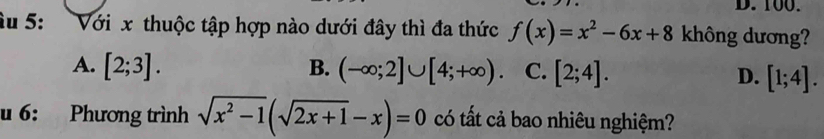 100.
u 5: : Với x thuộc tập hợp nào dưới đây thì đa thức f(x)=x^2-6x+8 không dương?
A. [2;3]. B. (-∈fty ;2]∪ [4;+∈fty ). C. [2;4]. D. [1;4]. 
u 6: Phương trình sqrt(x^2-1)(sqrt(2x+1)-x)=0 có tất cả bao nhiêu nghiệm?