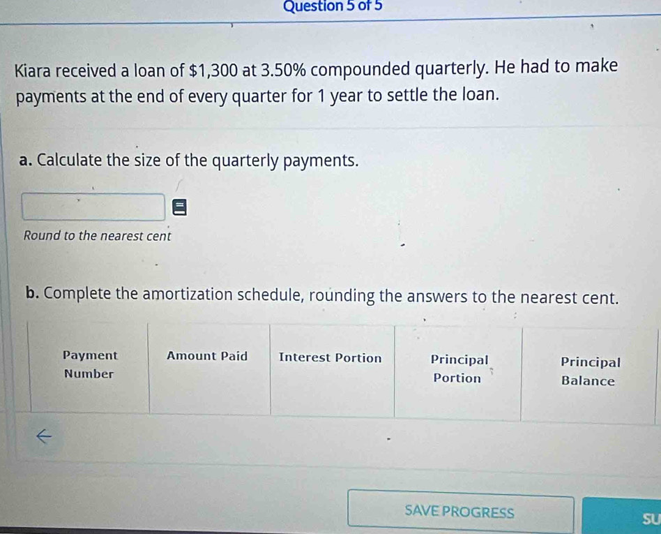 Kiara received a loan of $1,300 at 3.50% compounded quarterly. He had to make 
payments at the end of every quarter for 1 year to settle the loan. 
a. Calculate the size of the quarterly payments. 
Round to the nearest cent 
b. Complete the amortization schedule, rounding the answers to the nearest cent. 
SAVE PROGRESS 
SU