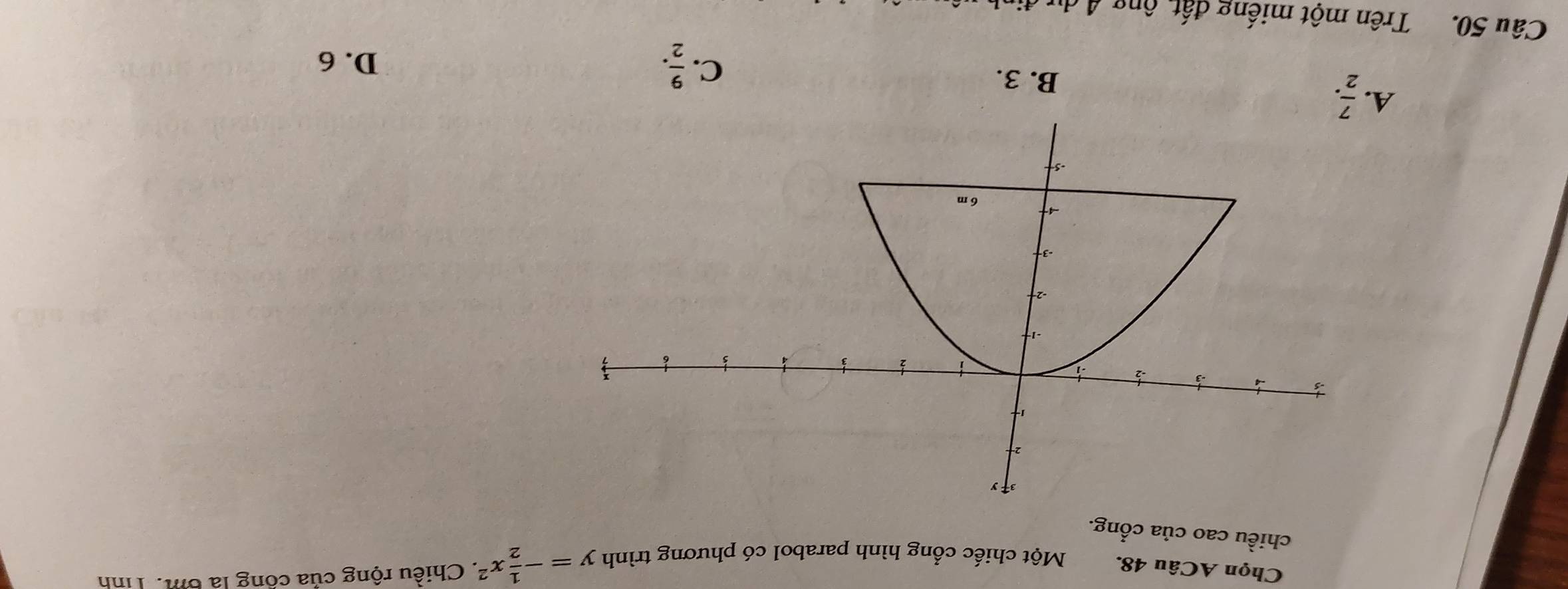 Chọn ACâu 48. Một chiếc cổng hình parabol có phương trình y=- 1/2 x^2. Chiều rộng của công là 6m. Tính
chiều cao của cổng.
A.  7/2 .
B. 3.
C.  9/2 . D. 6
Câu 50. Trên một miếng đất, ông A