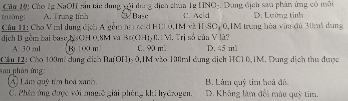 Cho 1g NaOH rắn tác dụng yới dung dịch chứa 1gHNO_3. Dung dịch sau phản ứng có môi
trường: A. Trung tính B. Base C. Acid D. Lưỡng tính
Câu 11: Cho V ml dung dịch A gồm hai acid HCl 0,1M và H_2SO_40 0,1M trung hòa vừa đủ 30ml dung
dịch B gồm hai base NaOH 0,8M và Ba(OH)_2 O , 1M. Trị số của V là?
A. 30 ml B. 100 ml C. 90 ml D. 45 ml
Câu 12: Cho 100ml dung dịch Ba(OH)_2 0, 1M vào 100ml dung dịch HCl 0,1M. Dung dịch thu được
sau phản ứng:
A) Làm quỳ tím hoá xanh. B. Làm quỳ tím hoá đỏ.
C. Phản ứng được với magiê giải phóng khí hydrogen. D. Không làm đồi màu quỳ tím.