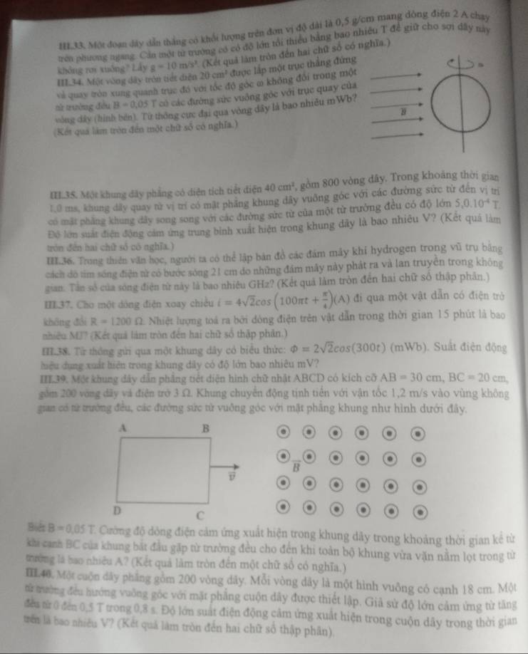 HL33. Một đoạn dây dẫn thắng có khối lượng trên đơn vị độ đài là 0,5 g/cm mang dòng điện 2 A chạy
trên phương ngang. Cản một từ trường có có độ lớn tổi thiểu bằng bao nhiều T để giữ chơ sợi dây này
không rơi xuống? Lây g=10m/s^2 (Kết quả làm tròn đến hai chữ số có nghĩa.)
III34. Một vòng dây tròn tiết diện 20cm^2 được lắp một trục thắng đứng
vài quay tròn xung quanh trục đó với tóc đô gọc m không đối trong một
nử trường đều B=0,05 T có các đường sức vuông góc với trục quay của
vòng dây (hình bén). Từ thông cực đại qua vòng dây là bao nhiều mWb?
(Kết quả làm tròn đến một chữ số có nghĩa.)
IL.3S. Một khung dây phẳng có diện tích tiết điện 40cm^2 gồm 800 vòng đây. Trong khoảng thời gian
1,0 ms, khung dây quay từ vị trí có mật phầng khung dây vuông góc với các đường sức từ đến vị trị
có mặt phẳng khung dây song song với các đường sức từ của một từ trưởng đều có độ lớn S,0.10^(-4)T.
Độ lớn suất điện động cảm ứng trung bình xuất hiện trong khung dây là bao nhiêu V? (Kết quá làm
trón đến hai chữ số có nghĩa.)
III.36. Trong thiên văn học, người ta có thể lập bản đồ các đám máy khi hydrogen trong vũ trụ băng
cách đô tim sóng điện tử có bước sóng 21 cm do những đám máy này phát ra và lan truyền trong không
gian. Tân số của sóng điện từ này là bao nhiều GHz? (Kết quả làm tròn đến hai chữ số thập phân.)
III37. Cho một dóng điện xoay chiều i=4sqrt(2)cos (100π t+ π /4 )(A) đi qua một vật dẫn có điện trò
không đổi R=1200Omega Nhiệt lượng toá ra bởi dòng điện trên vật dẫn trong thời gian 15 phút là bao
nhiều MJ? (Kết quả làm tròn đến hai chữ số thập phân.)
HH.38. Từ thông gửi qua một khung dây có biểu thức: Phi =2sqrt(2)cos (300t)(mWb) Suất điện động
hiệu dụng xuất hiện trong khung dây có độ lớn bao nhiêu mV?
HL39. Một khung dây dẫn phẳng tiết diện hình chữ nhật ABCD có kích cỡ AB=30cm,BC=20cm
gồm 200 vòng dãy và điện trở 3 Ω. Khung chuyển động tịnh tiến với vận tốc 1,2 m/s vào vùng không
gian có từ trường đều, các đường sức từ vuông góc với mật phẳng khung như hình dưới đây.
o . .
. a a
B
. 0 0 .
.
a .
Biểt B=0.05T C Cường độ dóng điện cảm ứng xuất hiện trong khung dây trong khoảng thời gian kể từ
khi cạnh BC của khung bắt đầu gặp từ trường đều cho đến khi toàn bộ khung vừa văn nằm lọt trong từ
tường là bao nhiều A? (Kết quả làm tròn đến một chữ số có nghĩa.)
IIL.40. Một cuộn dây phẳng gồm 200 vòng dây. Mỗi vòng dây là một hình vuông có cạnh 18 cm. Một
từ trưởng đều hướng vuỡng góc với mặt phẳng cuộn dây được thiết lập. Giả sử độ lớn cảm ứng từ tăng
đều từ 0 đến 0,5 T trong 0,8 s. Độ lớn suất điện động cảm ứng xuất hiện trong cuộn dây trong thời gian
trên là bao nhiều V? (Kết quả làm tròn đến hai chữ số thập phân).