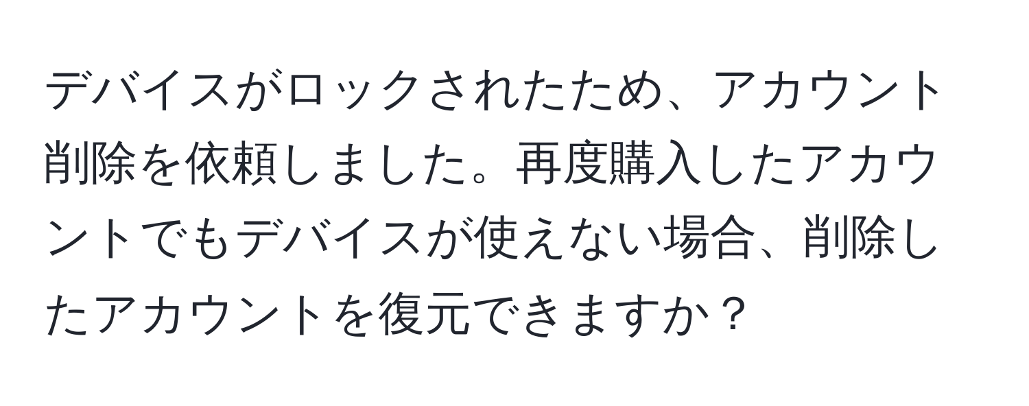 デバイスがロックされたため、アカウント削除を依頼しました。再度購入したアカウントでもデバイスが使えない場合、削除したアカウントを復元できますか？