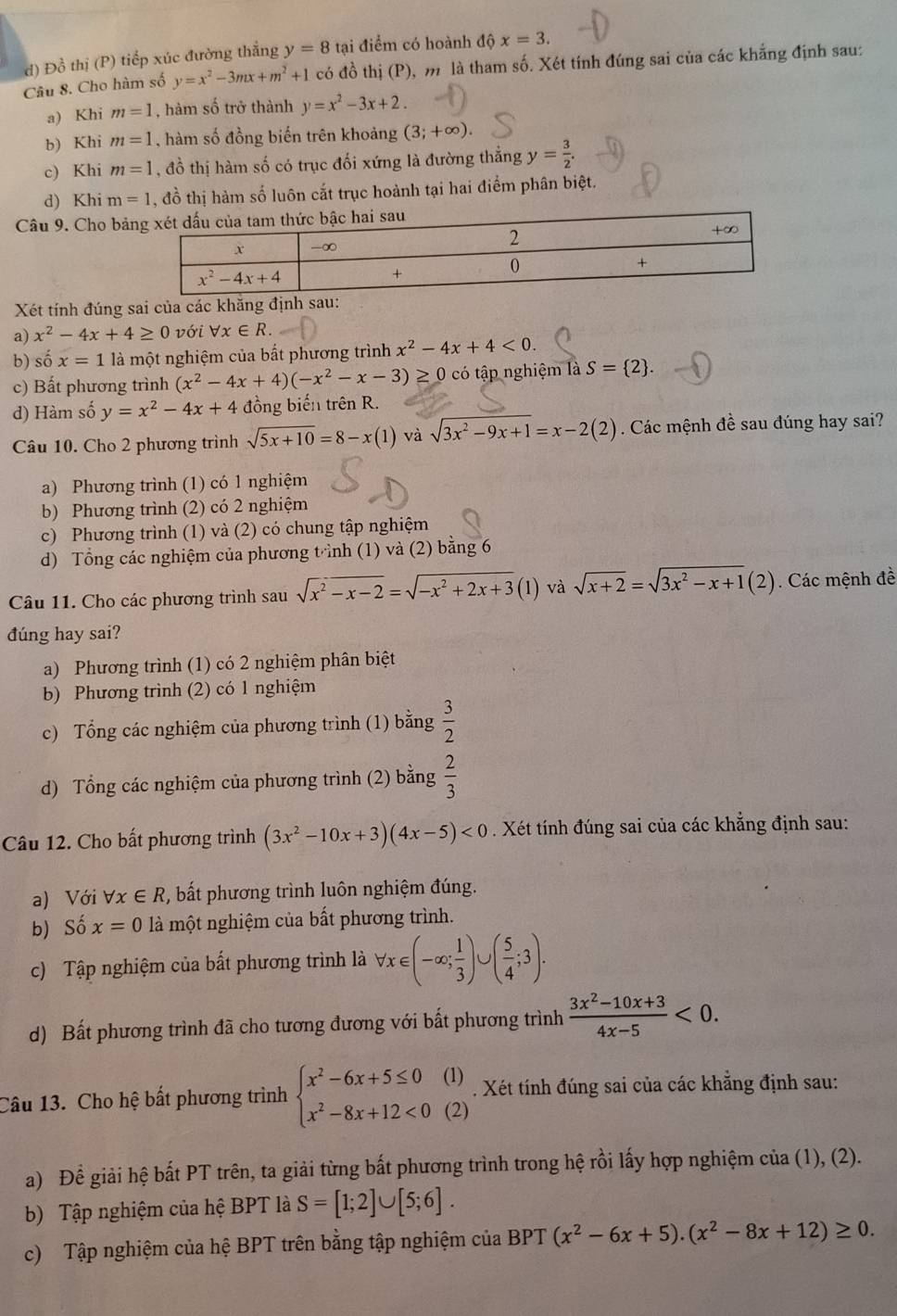 d) Đồ thị (P) tiếp xúc đường thắng y=8 tại điểm có hoành dhat vartheta x=3.
Câu 8. Cho hàm số y=x^2-3mx+m^2+1 có đồ thị (P), m là tham số. Xét tính đúng sai của các khẳng định sau:
a) Khi m=1 , hàm số trở thành y=x^2-3x+2.
b) Khi m=1 , hàm số đồng biến trên khoảng (3;+∈fty ).
c) Khi m=1 , đồ thị hàm số có trục đối xứng là đường thẳng y= 3/2 .
d) Khi m=1 , đồ thị hàm số luôn cắt trục hoành tại hai điểm phân biệt.
Câu 9. Cho bả
Xét tính đúng sai của các khăng định
a) x^2-4x+4≥ 0 với forall x∈ R.
b) số x=1 là một nghiệm của bắt phương trình x^2-4x+4<0.
c) Bất phương trình (x^2-4x+4)(-x^2-x-3)≥ 0 có tập nghiệm là S= 2 .
d) Hàm số y=x^2-4x+4 đồng biến trên R.
Câu 10. Cho 2 phương trình sqrt(5x+10)=8-x(1) và sqrt(3x^2-9x+1)=x-2(2). Các mệnh đề sau đúng hay sai?
a) Phương trình (1) có 1 nghiệm
b) Phương trình (2) có 2 nghiệm
c) Phương trình (1) và (2) có chung tập nghiệm
d) Tổng các nghiệm của phương tnh (1) và (2) bằng 6
Câu 11. Cho các phương trình sau sqrt(x^2-x-2)=sqrt(-x^2+2x+3) (1) và sqrt(x+2)=sqrt(3x^2-x+1)(2). Các mệnh đề
đúng hay sai?
a) Phương trình (1) có 2 nghiệm phân biệt
b) Phương trình (2) có 1 nghiệm
c) Tổng các nghiệm của phương trình (1) bằng  3/2 
d) Tổng các nghiệm của phương trình (2) bằng  2/3 
Câu 12. Cho bất phương trình (3x^2-10x+3)(4x-5)<0</tex>  . Xét tính đúng sai của các khẳng định sau:
a) Với forall x∈ R , bất phương trình luôn nghiệm đúng.
b) Số x=0 là một nghiệm của bất phương trình.
c) Tập nghiệm của bất phương trình là forall x∈ (-∈fty ; 1/3 )∪ ( 5/4 ;3).
d) Bất phương trình đã cho tương đương với bất phương trình  (3x^2-10x+3)/4x-5 <0.
Câu 13. Cho hệ bất phương trình beginarrayl x^2-6x+5≤ 0(1) x^2-8x+12<0(2)endarray.. Xét tính đúng sai của các khẵng định sau:
a) Đề giải hệ bất PT trên, ta giải từng bất phương trình trong hệ rồi lấy hợp nghiệm của (1), (2).
b) Tập nghiệm của hệ BPT là S=[1;2]∪ [5;6].
c) Tập nghiệm của hệ BPT trên bằng tập nghiệm của BPT (x^2-6x+5).(x^2-8x+12)≥ 0.