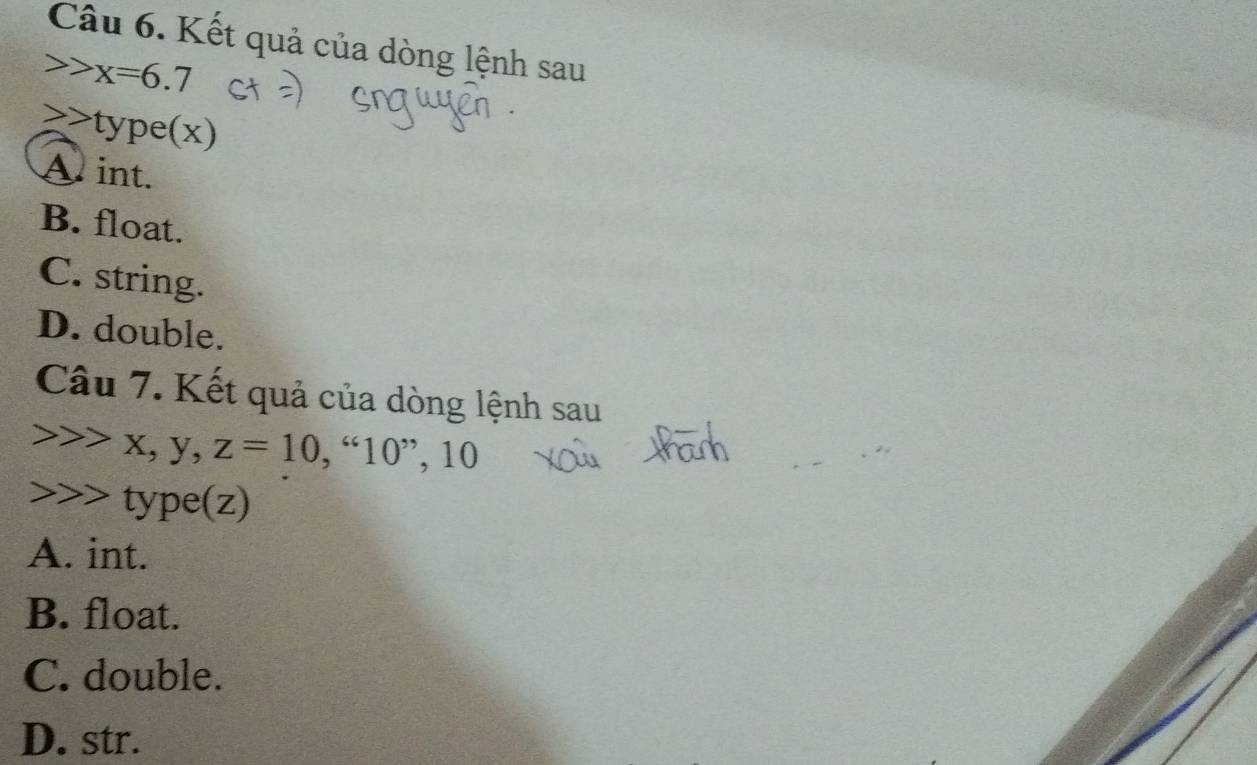 Kết quả của dòng lệnh sau
x=6.7
type(x)
A int.
B. float.
C. string.
D. double.
Câu 7. Kết quả của dòng lệnh sau
, y, z=10,“10” ’, 10
→>> type(z)
A. int.
B. float.
C. double.
D. str.