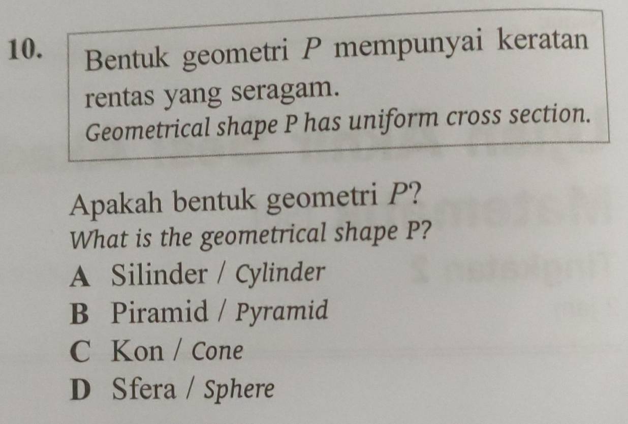 Bentuk geometri P mempunyai keratan
rentas yang seragam.
Geometrical shape P has uniform cross section.
Apakah bentuk geometri P?
What is the geometrical shape P?
A Silinder / Cylinder
B Piramid / Pyramid
C Kon / Cone
D Sfera / Sphere