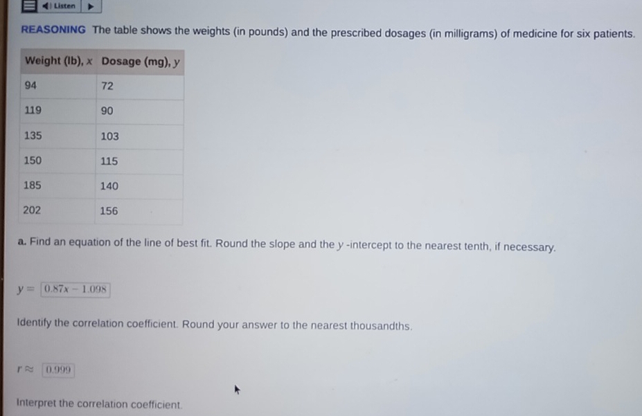 ( Listen 
REASONING The table shows the weights (in pounds) and the prescribed dosages (in milligrams) of medicine for six patients. 
a. Find an equation of the line of best fit. Round the slope and the y -intercept to the nearest tenth, if necessary.
y=0.87x-1.098
Identify the correlation coefficient. Round your answer to the nearest thousandths.
rapprox 0.999
Interpret the correlation coefficient.