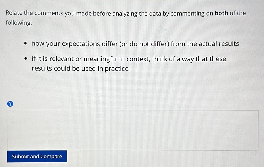 Relate the comments you made before analyzing the data by commenting on both of the 
following: 
how your expectations differ (or do not differ) from the actual results 
if it is relevant or meaningful in context, think of a way that these 
results could be used in practice 
Submit and Compare