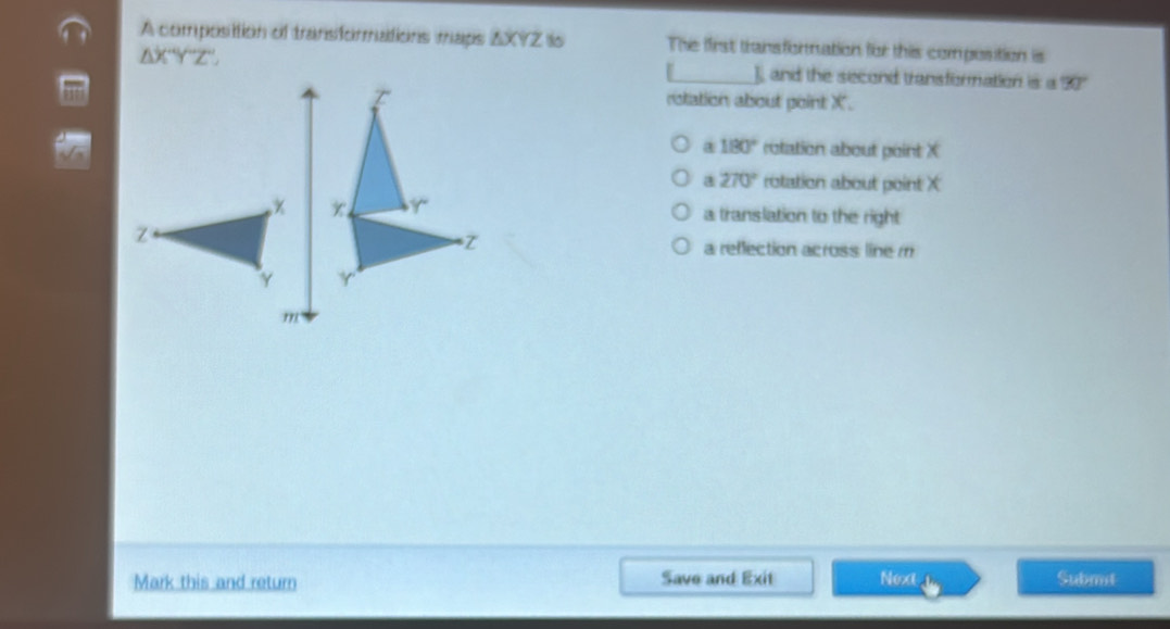 A composittion of transformations maps ZXYZ is The first transfornation for this composition is
△ XYZ'prime  ] and the second transformation is a 90°
rotation about point X.
a 180° rotation about point X
a 270° rotation about point X
a translation to the right
a reflection across line m
m
Mark this and return Save and Exit Next Submt