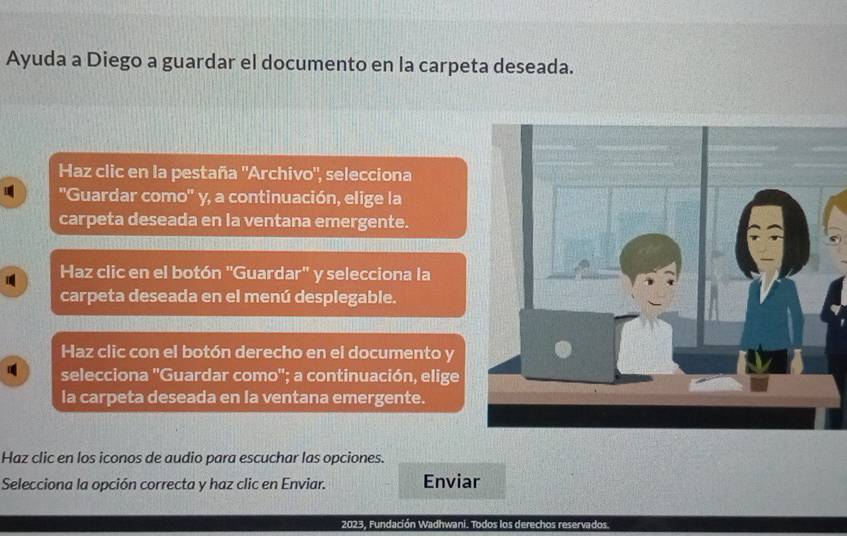 Ayuda a Diego a guardar el documento en la carpeta deseada. 
Haz clic en la pestaña 'Archivo", selecciona 
''Guardar como'' y, a continuación, elige la 
carpeta deseada en la ventana emergente. 
Haz clic en el botón "Guardar" y selecciona la 
carpeta deseada en el menú desplegable. 
Haz clic con el botón derecho en el documento y 
selecciona 'Guardar como'; a continuación, elige 
la carpeta deseada en la ventana emergente. 
Haz clic en los iconos de audio para escuchar las opciones. 
Selecciona la opción correcta y haz clic en Enviar. Enviar 
2023, Fundación Wadhwani. Todos los derechos reservados.