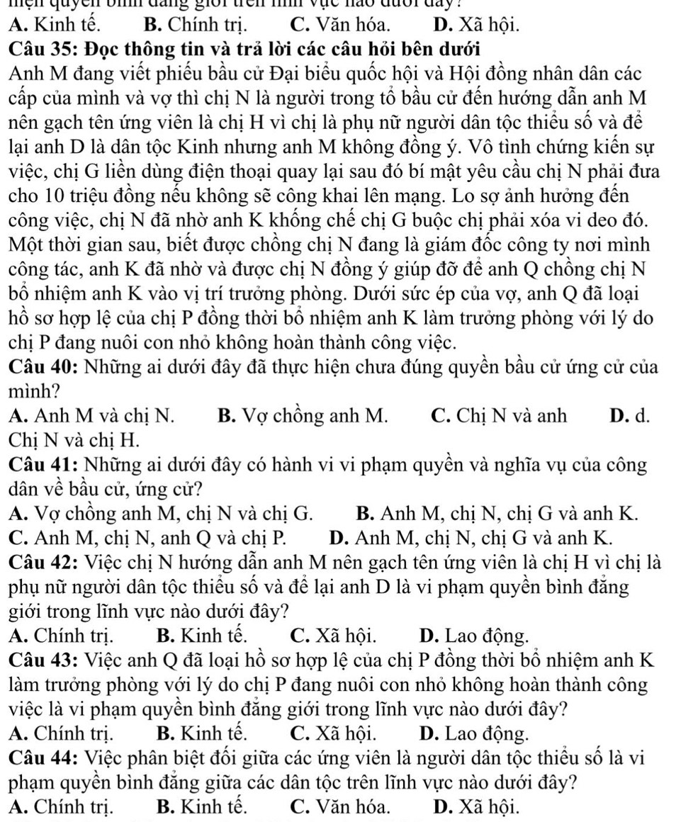 men quyen bih dang giớr trên iìh vục nao đưổi đay ?
A. Kinh tế. B. Chính trị. C. Văn hóa. D. Xã hội.
Câu 35: Đọc thông tin và trả lời các câu hỏi bên dưới
Anh M đang viết phiếu bầu cử Đại biểu quốc hội và Hội đồng nhân dân các
cấp của mình và vợ thì chị N là người trong tổ bầu cử đến hướng dẫn anh M
nên gạch tên ứng viên là chị H vì chị là phụ nữ người dân tộc thiểu số và để
lại anh D là dân tộc Kinh nhưng anh M không đồng ý. Vô tình chứng kiến sự
việc, chị G liền dùng điện thoại quay lại sau đó bí mật yêu cầu chị N phải đưa
cho 10 triệu đồng nếu không sẽ công khai lên mạng. Lo sợ ảnh hưởng đến
công việc, chị N đã nhờ anh K khống chế chị G buộc chị phải xóa vi deo đó.
Một thời gian sau, biết được chồng chị N đang là giám đốc công ty nơi mình
tcông tác, anh K đã nhờ và được chị N đồng ý giúp đỡ để anh Q chồng chị N
bổ nhiệm anh K vào vị trí trưởng phòng. Dưới sức ép của vợ, anh Q đã loại
hồ sơ hợp lệ của chị P đồng thời bổ nhiệm anh K làm trưởng phòng với lý do
chị P đang nuôi con nhỏ không hoàn thành công việc.
Câu 40: Những ai dưới đây đã thực hiện chưa đúng quyền bầu cử ứng cử của
mình?
A. Anh M và chị N. B. Vợ chồng anh M. C. Chị N và anh D. d.
Chị N và chị H.
Câu 41: Những ai dưới đây có hành vi vi phạm quyền và nghĩa vụ của công
dân về bầu cử, ứng cử?
A. Vợ chồng anh M, chị N và chị G. B. Anh M, chị N, chị G và anh K.
C. Anh M, chị N, anh Q và chị P. D. Anh M, chị N, chị G và anh K.
Câu 42: Việc chị N hướng dẫn anh M nên gạch tên ứng viên là chị H vì chị là
phụ nữ người dân tộc thiều số và để lại anh D là vi phạm quyền bình đăng
giới trong lĩnh vực nào dưới đây?
A. Chính trị. B. Kinh tế. C. Xã hội. D. Lao động.
Câu 43: Việc anh Q đã loại hồ sơ hợp lệ của chị P đồng thời bổ nhiệm anh K
làm trưởng phòng với lý do chị P đang nuôi con nhỏ không hoàn thành công
việc là vi phạm quyền bình đẳng giới trong lĩnh vực nào dưới đây?
A. Chính trị. B. Kinh tế. C. Xã hội. D. Lao động.
Câu 44: Việc phân biệt đối giữa các ứng viên là người dân tộc thiểu số là vi
phạm quyền bình đẳng giữa các dân tộc trên lĩnh vực nào dưới đây?
A. Chính trị. B. Kinh tế. C. Văn hóa. D. Xã hội.