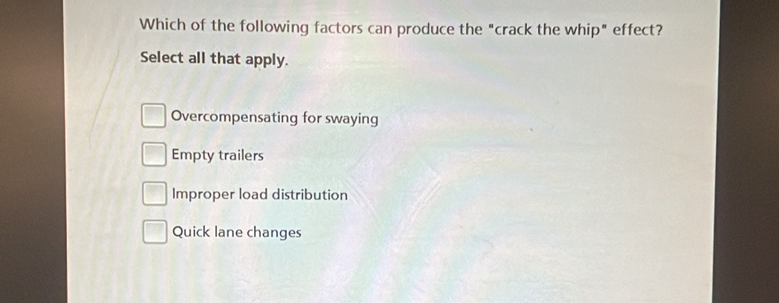 Which of the following factors can produce the "crack the whip" effect?
Select all that apply.
Overcompensating for swaying
Empty trailers
Improper load distribution
Quick lane changes