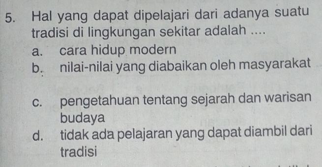 Hal yang dapat dipelajari dari adanya suatu
tradisi di lingkungan sekitar adalah ....
a. cara hidup modern
b. nilai-nilai yang diabaikan oleh masyarakat
c. pengetahuan tentang sejarah dan warisan
budaya
d. tidak ada pelajaran yang dapat diambil dari
tradisi