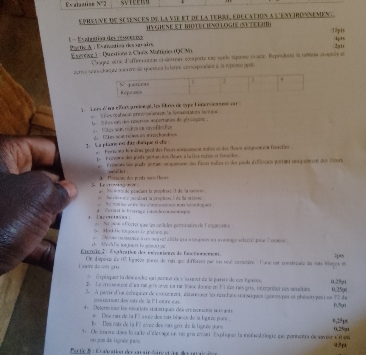 Evaluation N°2 SVTEEHB
epREUVE DE SCieNCES DE La vIE eT De la tErre, eDuCATION a l'ENVIRONNEMEn. 
HYGIENE ET BIOTECHNOLOGIE (SVTEEHB) 10pts
1 - Evaluation des ressources 4pts
Partic A : Evaluation des savoirs.
Exercice 1 : Questions à Choix Multiples (QCM). 2pts
Chaque série d'affirmations ci-dessous comporte une seule réponse exacte Reproduire le tableau ci-après et
écrire sou inméro de question la lettre correspondant à la réponse juste
1- Lors d'un effort prolongé, les fibres de type I interviennent car
a- Elles réalisent principalement la fermentation lactique
b-  Elles ont des réserves importantes de glycogène .
e- Elles sont riches en myofibrilles
d- Elles sont riches en mitochondries
2- La plante est dite dioïque si elle :
a  Porte sur le même pied des fleurs uniquement mâles et des fleurs aniquement femeiles
b- Présente des pieds portant des fleurs à la fois mâles et femelles .
e Présente des pieds portant uniquement des fleurs mâles et des pieds différents portant uniquement des leurs
femelies .
d- Présente des pieds sans fleurs
3- Le crossing-over :
a- Se déroule pendant la prophase II de la méiose .
b- Se déroule pendant la prophase l de la méiose.
e- Se réalise entre les chromosomes non homologues .
d. Permet le brassage interchromosomique
4  Une mutation :
a- Ne peut affecter que les cellules germinales de l'organisme .
b- Modifie toujours le phénotype
c-  Donne naissance à un nouvel allèle qui a toujours un avantage séleêtif pour l'espèce
d- Modifie toujours le génotype
Exercice 2 : Explication des mécanismes de fonctionnement. 2pts
On dispose de 02 lignées pures de rats qui différent par un seul caractère l'une est constituée de rats blages et
l autre de rats gris.
I= Expliquer la démarche qui permet de s`assurer de la pureté de ces lignées.
2- Le croisement d'un rat gris avec un rat blanc donne en F1 des rais gris, interpréter ces résultats 0,25pt
3- A partir d'un échiquier de croisement, déterminer les résultats statistiques (génotypes et phénotypes) en F2 du 0,25pt
croisement des rats de la F1 entre eux.
4- Déterminer les résultats statistiques des croisements suivants 0.5pt
a- Des rats de la F1 avec des rats blancs de la lignée pure .
b- Des rats de la F1 avec des rats gris de la lignée pure 0,25pt 0,25pt
5- On trouve dans la salle d'élevage un rat gris errant. Expliquer la méthodologie qui permettra de savoir s'il est
ou pas de lignée pure 0,5pt
Partie B : Evaluation des savoir-faire et /ou des savoir-être