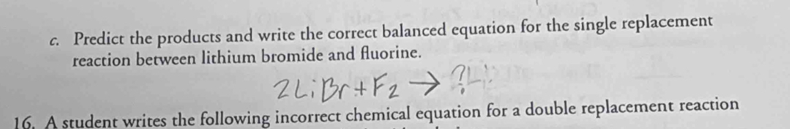 Predict the products and write the correct balanced equation for the single replacement 
reaction between lithium bromide and fluorine. 
16. A student writes the following incorrect chemical equation for a double replacement reaction