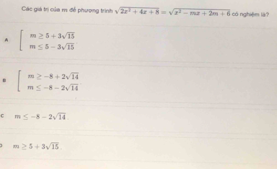 Các giá trị của m để phương trình sqrt(2x^2+4x+8)=sqrt(x^2-mx+2m+6) có nghiệm là?
A beginarrayl m≥ 5+3sqrt(15) m≤ 5-3sqrt(15)endarray.
B beginarrayl m≥ -8+2sqrt(14) m≤ -8-2sqrt(14)endarray.
C m≤ -8-2sqrt(14).
m≥ 5+3sqrt(15).