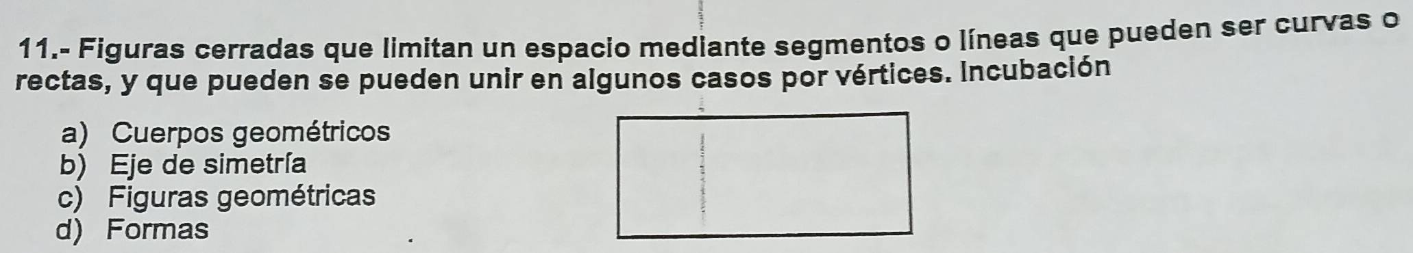 11.- Figuras cerradas que limitan un espacio mediante segmentos o líneas que pueden ser curvas o
rectas, y que pueden se pueden unir en algunos casos por vértices. Incubación
a) Cuerpos geométricos
b) Eje de simetría
c) Figuras geométricas
d) Formas