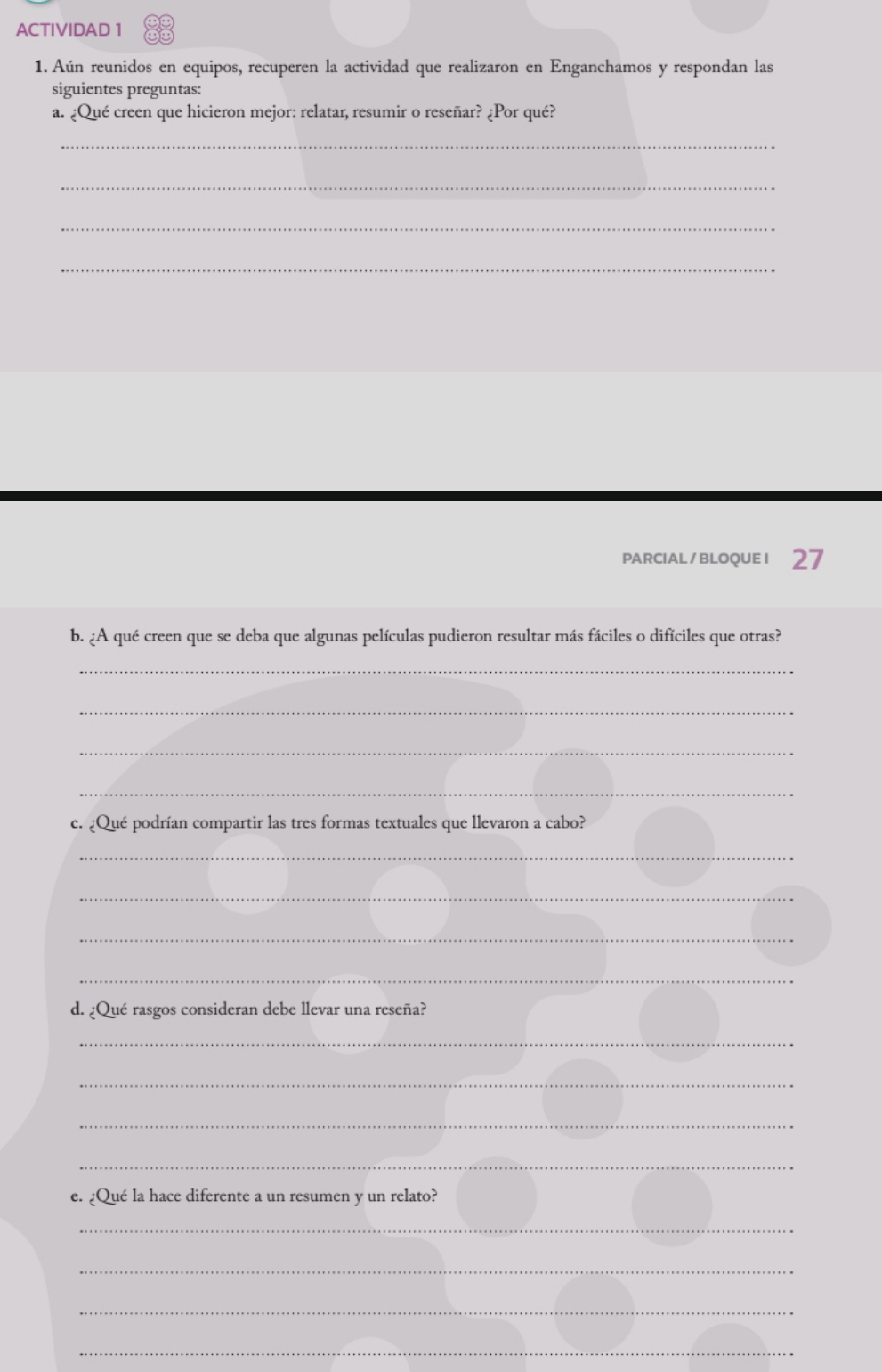 ACTIVIDAD 1 
1. Aún reunidos en equipos, recuperen la actividad que realizaron en Enganchamos y respondan las 
siguientes preguntas: 
a. ¿Qué creen que hicieron mejor: relatar, resumir o reseñar? ¿Por qué? 
_ 
_ 
_ 
_ 
PARCIAL/BLOQUEI 27 
b. ¿A qué creen que se deba que algunas películas pudieron resultar más fáciles o difíciles que otras? 
_ 
_ 
_ 
_ 
c. ¿Qué podrían compartir las tres formas textuales que llevaron a cabo? 
_ 
_ 
_ 
_ 
d. ¿Qué rasgos consideran debe llevar una reseña? 
_ 
_ 
_ 
_ 
e. ¿Qué la hace diferente a un resumen y un relato? 
_ 
_ 
_ 
_