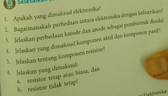 Selesáika 
1. Apakah yang dimaksud elektronika? 
2. Bagaimanakah perbedaan antara elektronika dengan kelistrikan? 
3. Jelaskan perbedaan katode dan anode sebagai pembentuk dioda! 
4. Jelaskan yang dimaksud komponen aktif dan komponen pasif! 
5. Jelaskan tentang komponen resistor? 
6. Jelaskan yang dimaksud: 
a. resistor tetap atau biasa, dan 
b. resistor tidak tetap! 
Flektronika