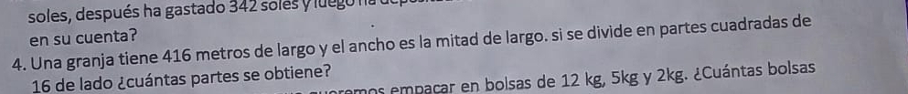 soles, después ha gastado 342 solés y luego na 
en su cuenta? 
4. Una granja tiene 416 metros de largo y el ancho es la mitad de largo. si se divide en partes cuadradas de
16 de lado ¿cuántas partes se obtiene? 
nos empacar en bolsas de 12 kg, 5kg y 2kg. ¿Cuántas bolsas