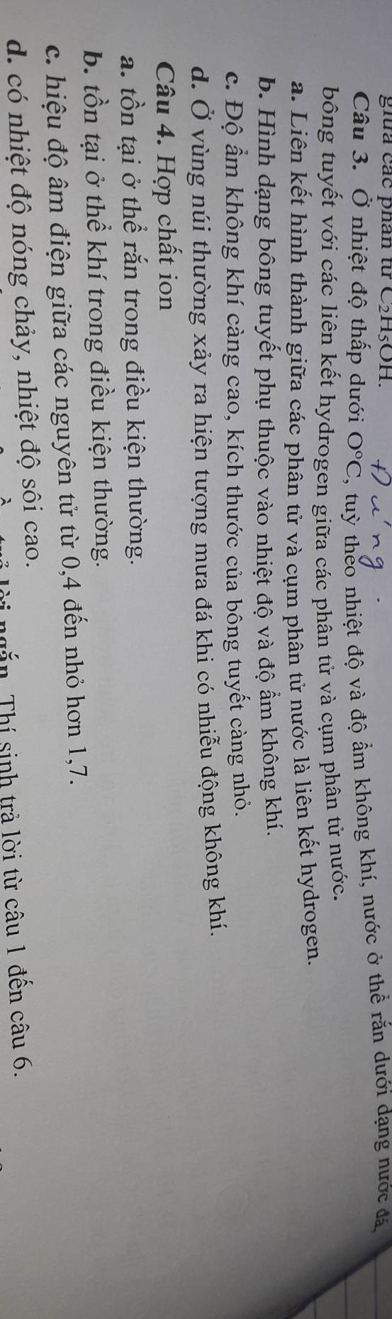 ghữa các phan từ C2H5OH.
Câu 3. Ở nhiệt độ thấp dưới O°C ', tuỳ theo nhiệt độ và độ ẩm không khí, nước ở thể rắn dưới dạng nước đá
bông tuyết với các liên kết hydrogen giữa các phân tử và cụm phân tử nước.
a. Liên kết hình thành giữa các phân tử và cụm phân tử nước là liên kết hydrogen,
b. Hình dạng bông tuyết phụ thuộc vào nhiệt độ và độ ẩm không khí.
c. Độ ẩm không khí càng cao, kích thước của bông tuyết càng nhỏ.
d. Ở vùng núi thường xảy ra hiện tượng mưa đá khi có nhiễu động không khí.
Câu 4. Hợp chất ion
a. tồn tại ở thể rắn trong điều kiện thường.
b. tồn tại ở thể khí trong điều kiện thường.
c. hiệu độ âm điện giữa các nguyên tử từ 0,4 đến nhỏ hơn 1, 7.
d. có nhiệt độ nóng chảy, nhiệt độ sôi cao.
× Thí sinh trả lời từ câu 1 đến câu 6.