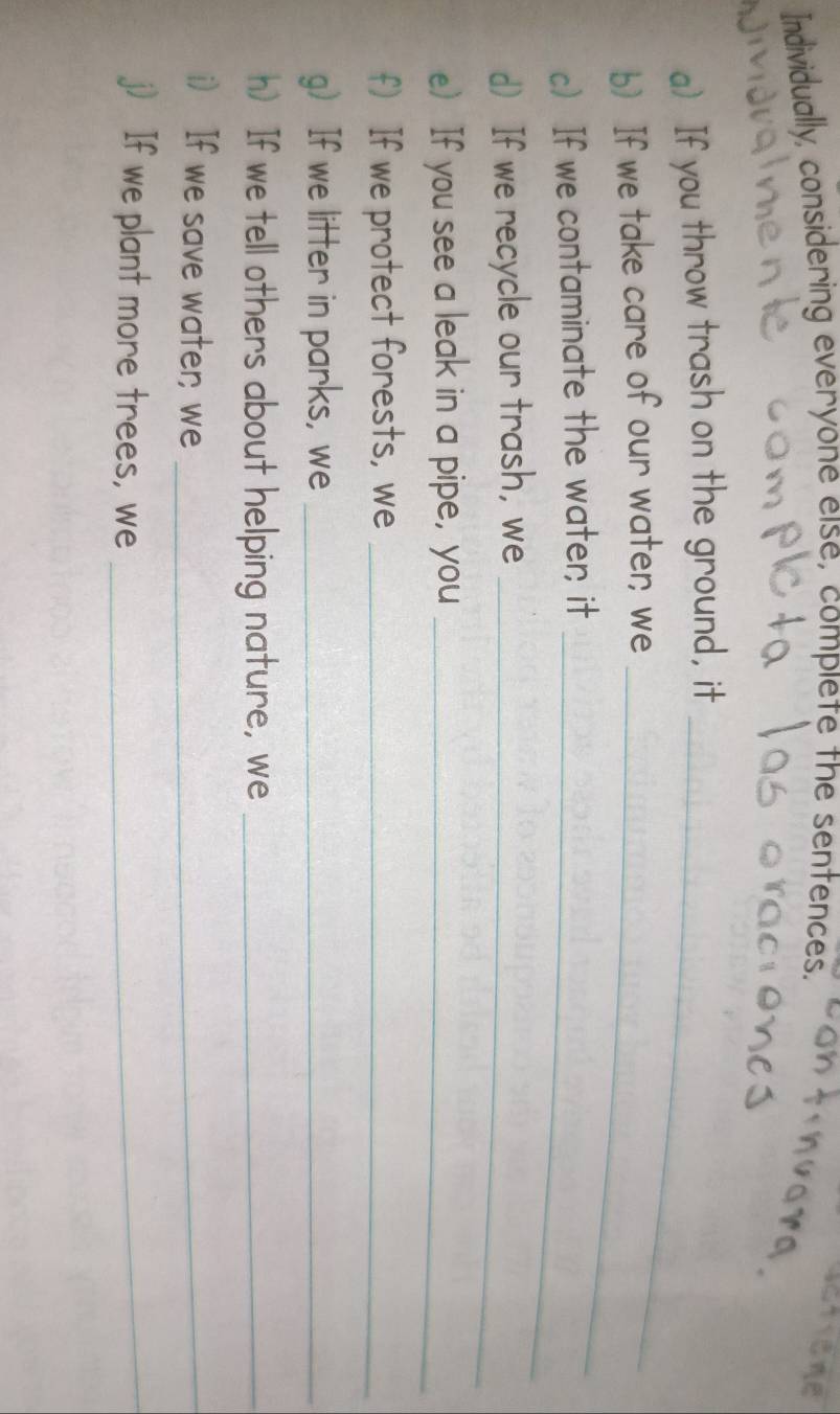 Individually, considering everyone else, complete the sentences. 
a) If you throw trash on the ground, it_ 
b) If we take care of our water; we_ 
c) If we contaminate the water; it_ 
d If we recycle our trash, we_ 
e) If you see a leak in a pipe, you_ 
f If we protect forests, we_ 
g) If we litter in parks, we_ 
h) If we tell others about helping nature, we_ 
i) If we save water; we_ 
j) If we plant more trees, we_