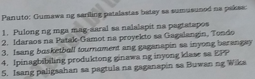 Panuto: Gumawa ng sariling patalastas batay sa sumusunod na paksa: 
1. Pulong ng mga mag-aaral sa nalalapit na pagtatapos 
2. Idaraos na Patak-Gamot na proyekto sa Gagalangin, Tondo 
3. Isang basketball tournament ang gaganapin sa inyong barangay 
4. Ipinagbibiling produktong ginawa ng inyong klase sa EPP 
5. Isang paligsahan sa pagtula na gaganapin sa Buwan ng Wika