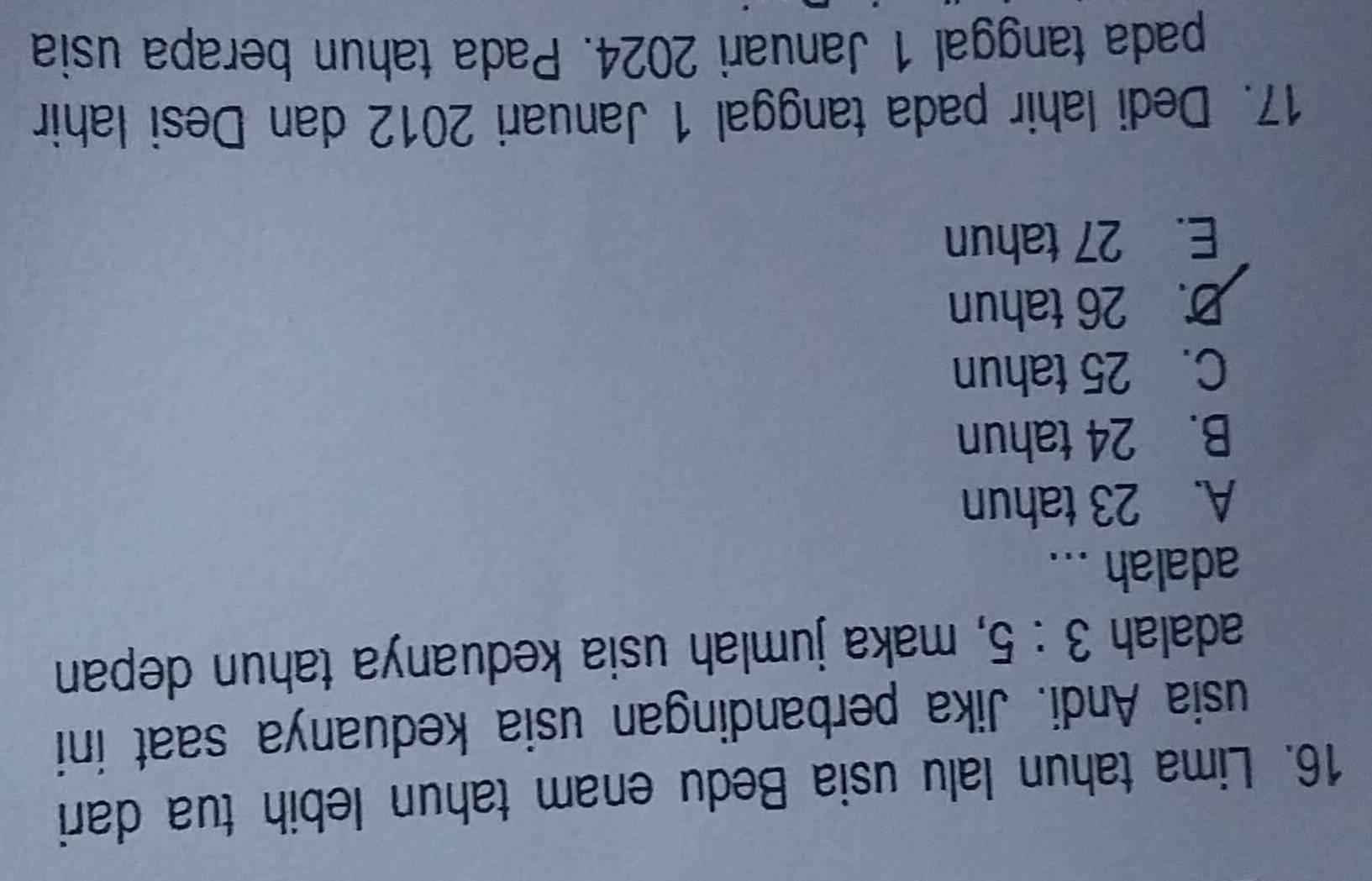Lima tahun lalu usia Bedu enam tahun lebih tua dari
usia Andi. Jika perbandingan usia keduanya saat ini
adalah 3:5 , maka jumlah usia keduanya tahun depan
adalah ...
A. 23 tahun
B. 24 tahun
C. 25 tahun
D. 26 tahun
E. 27 tahun
17. Dedi lahir pada tanggal 1 Januari 2012 dan Desi Iahir
pada tanggal 1 Januari 2024. Pada tahun berapa usia