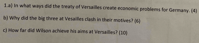 In what ways did the treaty of Versailles create economic problems for Germany. (4) 
b) Why did the big three at Vesailles clash in their motives? (6) 
c) How far did Wilson achieve his aims at Versailles? (10)