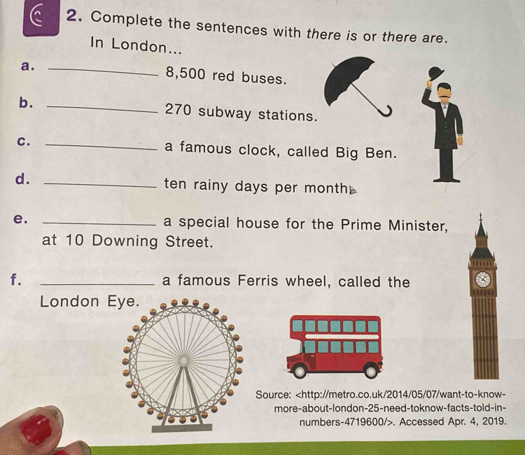 Complete the sentences with there is or there are. 
In London... 
a._ 
8, 500 red buses. 
b. _ 270 subway stations. 
C. _a famous clock, called Big Ben. 
d. _ten rainy days per month 
e. _a special house for the Prime Minister, 
at 10 Downing Street. 
f. _a famous Ferris wheel, called the 
London 
Source:. Accessed Apr. 4, 2019.