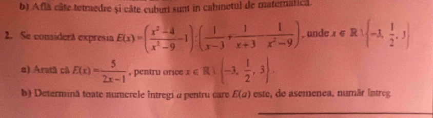 Afla câte tetraedre și câte cuburi sumt in cabinetul de maternatica. 
2. Se considera expresia E(x)=( (x^2-4)/x^2-9 -1):( 1/x-3 + 1/x+3 - 1/x^2-9 ) , unde x∈ R∪  -1, 1/2 ,3
e) Aratã cã E(x)= 5/2x-1  , pentru orice x∈ R -3, 1/2 ,3. 
b) Determină toate numercle întregi a pentru care E(a) este, de asemenea, numãr intreg