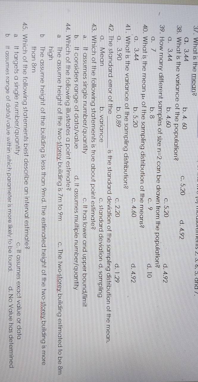 What is the mean? measoremens 2, 5, 6, ɔ, ana 7.
a. 3.44 b. 4.60 c. 5.20 d. 4.92
38. What is the variance of the population?
a. 3.44 b. 4.60
c. 5.20 d. 4.92
39. How many different samples of size n=2 can be drawn from the population?
a、 7 b. 8 c. 9 d. 10
40. What is the mean μ of the sampling distribution of the means?
a. 3.44 b. 5.20 c. 4.60 d. 4.92
41. What is the variance of the sampling distribution?
a. 3.90 b. 0.89 c. 2.20 d. 1.29
42. The standard error of the_ is the standard deviation of the sampling distribution of the mean.
a. Mean b. variance c. standard deviation d. sampling
43. Which of the following statements is true about point estimate?
a. It assumes single number/quantity c. It has lower and upper bound/limit
b. It considers range of data/value d. It assumes multiple number/quantity
44. Which of the following illustrates a point estimate?
a. The assume height of the two-storey building is 7m to 9m c. The two-storey building estimated to be 8m
high
b. The assume height of the building is less than 9md. The estimated height of the two-storey building is more
than 8m
45. Which of the following statements best describe an interval estimate?. It targets a single number/quantity c. It assumes exact value or data
b. It assumes range of data/value within which parameter is more likely to be found. d. No Value has determined