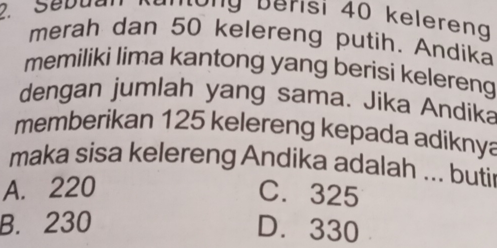 eb u an R o ng berisi 40 keleren
merah dan 50 kelereng putih. Andika
memiliki lima kantong yang berisi kelereng
dengan jumlah yang sama. Jika Andika
memberikan 125 kelereng kepada adiknya
maka sisa kelereng Andika adalah ... butir
A. 220 C. 325
B. 230
D. 330