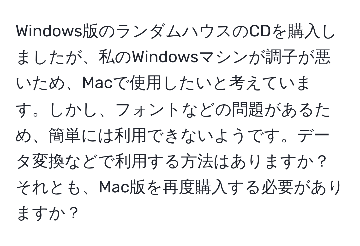 Windows版のランダムハウスのCDを購入しましたが、私のWindowsマシンが調子が悪いため、Macで使用したいと考えています。しかし、フォントなどの問題があるため、簡単には利用できないようです。データ変換などで利用する方法はありますか？それとも、Mac版を再度購入する必要がありますか？