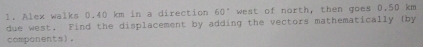 Alex walks 0.40 km in a direction 60° west of north, then goes 0.50 km
due west. Find the displacement by adding the vectors mathematically (by 
components)。